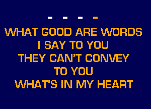 WHAT GOOD ARE WORDS
I SAY TO YOU
THEY CAN'T CONVEY
TO YOU
WHATS IN MY HEART