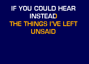IF YOU COULD HEAR
INSTEAD

THE THINGS I'VE LEFT
UNSAID