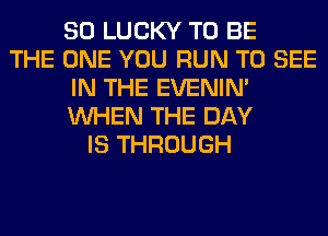 SO LUCKY TO BE
THE ONE YOU RUN TO SEE
IN THE EVENIN'
WHEN THE DAY
IS THROUGH