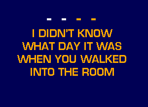 I DIDN'T KNOW
WHAT DAY IT WAS
WHEN YOU WALKED
INTO THE ROOM