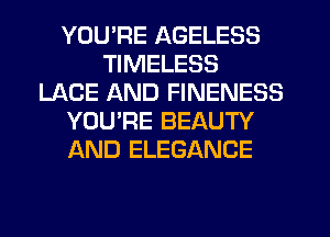 YOU'RE AGELESS
TIMELESS
LACE AND FINENESS
YOU'RE BEAUTY
AND ELEGANCE