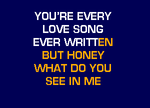 YOU'RE EVERY
LOVE SONG
EVER WRITTEN

BUT HONEY
WHAT DO YOU
SEE IN ME