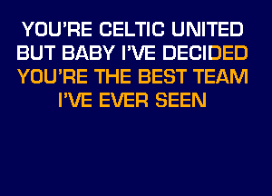 YOU'RE CELTIC UNITED

BUT BABY I'VE DECIDED

YOU'RE THE BEST TEAM
I'VE EVER SEEN