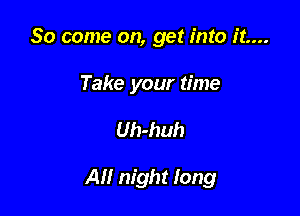 So come on, get into it....

Take your time

Uh-huh

All night long