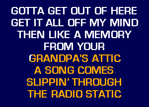 GOTTA GET OUT OF HERE
GET IT ALL OFF MY MIND
THEN LIKE A MEMORY
FROM YOUR
GRAN DPA'S ATTIC
A SONG COMES
SLIPPIN' THROUGH
THE RADIO STATIC