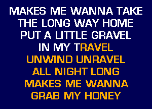 MAKES ME WANNA TAKE
THE LONG WAY HOME
PUT A LITTLE GRAVEL

IN MY TRAVEL
UNWIND UNRAVEL
ALL NIGHT LONG
MAKES ME WANNA
GRAB MY HONEY