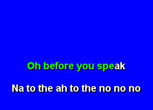 on before you speak

Na to the ah to the no no no