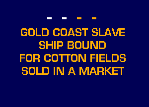 GOLD COAST SLAVE
SHIP BOUND
FOR COTTON FIELDS
SOLD IN A MARKET