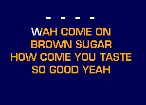 WAH COME ON
BROWN SUGAR

HOW COME YOU TASTE
SO GOOD YEAH