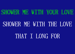 SHOWER ME WITH YOUR LOVE
SHOWER ME WITH THE LOVE
THAT I LONG FOR