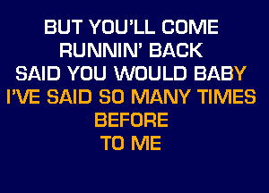 BUT YOU'LL COME
RUNNIN' BACK
SAID YOU WOULD BABY
I'VE SAID SO MANY TIMES
BEFORE
TO ME