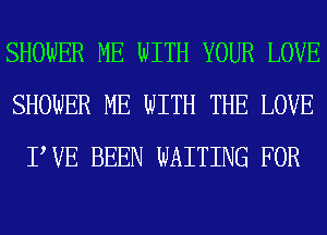 SHOWER ME WITH YOUR LOVE
SHOWER ME WITH THE LOVE
PVE BEEN WAITING FOR