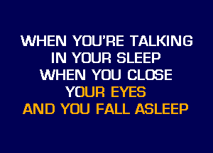 WHEN YOU'RE TALKING
IN YOUR SLEEP
WHEN YOU CLOSE
YOUR EYES
AND YOU FALL ASLEEP