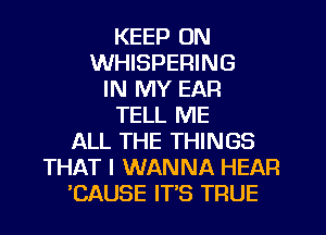 KEEP ON
WHISPEFIING
IN MY EAR
TELL ME

ALL THE THINGS
THAT I WANNA HEAR
'CAUSE IT'S TRUE
