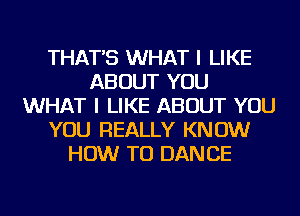 THAT'S WHAT I LIKE
ABOUT YOU
WHAT I LIKE ABOUT YOU
YOU REALLY KNOW
HOW TO DAN CE