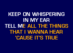 KEEP ON WHISPERING
IN MY EAR
TELL ME ALL THE THINGS
THAT I WANNA HEAR
'CAUSE IT'S TRUE