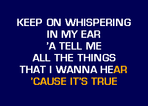 KEEP ON WHISPERING
IN MY EAR
'A TELL ME
ALL THE THINGS
THAT I WANNA HEAR
'CAUSE IT'S TRUE