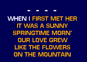 VUHEN I FIRST MET HER
IT WAS A SUNNY
SPRINGTIME MORN'
OUR LOVE GREW
LIKE THE FLOWERS
ON THE MOUNTAIN