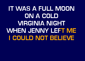 IT WAS A FULL MOON
ON A COLD
VIRGINIA NIGHT
WHEN JENNY LEFT ME
I COULD NOT BELIEVE