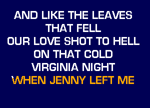 AND LIKE THE LEAVES
THAT FELL
OUR LOVE SHOT T0 HELL
ON THAT COLD
VIRGINIA NIGHT
WHEN JENNY LEFT ME