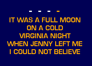 IT WAS A FULL MOON
ON A COLD
VIRGINIA NIGHT
WHEN JENNY LEFT ME
I COULD NOT BELIEVE