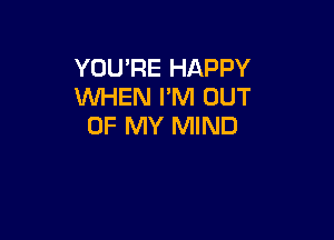 YOU'RE HAPPY
WHEN PM OUT

OF MY MIND