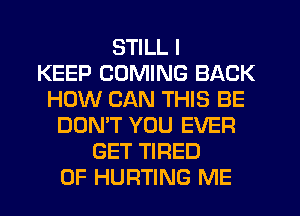 STILL I
KEEP COMING BACK
HOW CAN THIS BE
DON'T YOU EVER
GET TIRED
OF HURTING ME