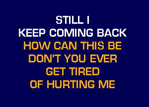 STILL I
KEEP COMING BACK
HOW CAN THIS BE
DON'T YOU EVER
GET TIRED
OF HURTING ME