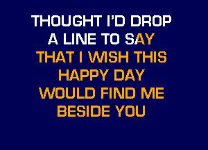 THOUGHT I'D DROP
A LINE TO SAY
THAT I WISH THIS
HAPPY DAY
WOULD FIND ME
BESIDE YOU