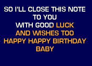 SO I'LL CLOSE THIS NOTE
TO YOU
WITH GOOD LUCK
AND WISHES T00
HAPPY HAPPY BIRTHDAY
BABY