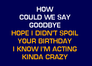 HOW
COULD WE SAY
GOODBYE
HOPE I DIDMT SPUIL
YOUR BIRTHDAY
I KNOW I'M ACTING
KINDA CRAZY