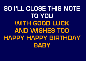 SO I'LL CLOSE THIS NOTE
TO YOU
WITH GOOD LUCK
AND WISHES T00
HAPPY HAPPY BIRTHDAY
BABY