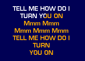 TELL ME HOW DO I
TURN YOU ON
Mmm Mmm

Mmm Mmm Mmm
TELL ME HOW DO I
TURN
YOU ON