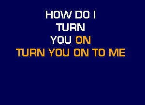 HOW DO I
TURN
YOU ON
TURN YOU ON TO ME
