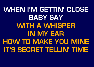 WHEN I'M GETI'IM CLOSE
BABY SAY
WITH A VVHISPER
IN MY EAR
HOW TO MAKE YOU MINE
ITS SECRET TELLIM TIME