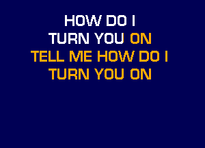 HOW DO I
TURN YOU ON
TELL ME HOW DO I

TURN YOU ON