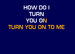 HOW DO I
TURN
YOU ON
TURN YOU ON TO ME