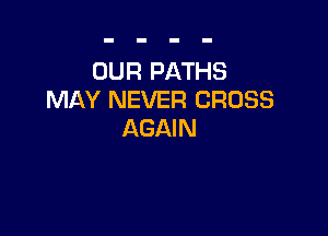 OUR PATHS
MAY NEVER CROSS

AGAIN