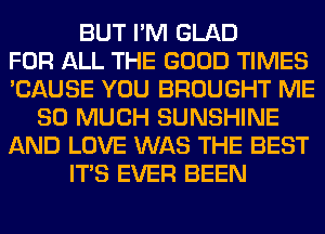 BUT I'M GLAD
FOR ALL THE GOOD TIMES
'CAUSE YOU BROUGHT ME
SO MUCH SUNSHINE
AND LOVE WAS THE BEST
ITS EVER BEEN