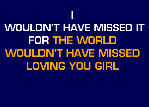 I
WOULDN'T HAVE MISSED IT

FOR THE WORLD
WOULDN'T HAVE MISSED
LOVING YOU GIRL