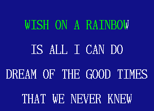 WISH ON A RAINBOW
IS ALL I CAN DO
DREAM OF THE GOOD TIMES
THAT WE NEVER KNEW