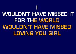 I
WOULDN'T HAVE MISSED IT

FOR THE WORLD
WOULDN'T HAVE MISSED
LOVING YOU GIRL