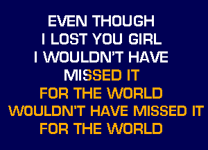 EVEN THOUGH
I LOST YOU GIRL
I WOULDN'T HAVE
MISSED IT

FOR THE WORLD
WOULDN'T HAVE MISSED IT

FOR THE WORLD