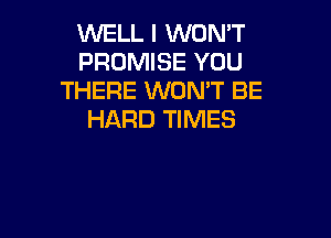 WELL I WON'T
PROMISE YOU
THERE WONT BE

HARD TIMES