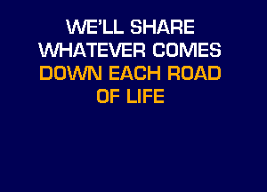 WE'LL SHARE
WHATEVER COMES
DOWN EACH ROAD

OF LIFE