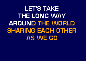 LET'S TAKE
THE LONG WAY
AROUND THE WORLD
SHARING EACH OTHER
AS WE GO
