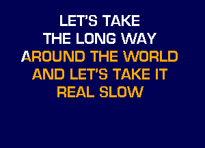 LET'S TAKE
THE LONG WAY
AROUND THE WORLD
AND LET'S TAKE IT
REAL SLOW