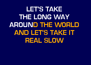 LET'S TAKE
THE LONG WAY
AROUND THE WORLD
AND LET'S TAKE IT
REAL SLOW