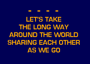 LET'S TAKE
THE LONG WAY
AROUND THE WORLD
SHARING EACH OTHER
AS WE GO