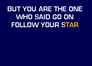 BUT YOU ARE THE ONE
WHO SAID GO ON
FOLLOW YOUR STAR